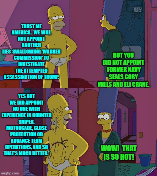 So much for 'no government cover up' eh? | TRUST ME AMERICA.  WE WILL NOT APPOINT ANOTHER LIES-SWALLOWING 'WARREN COMMISSION' TO INVESTIGATE THE ATTEMPTED ASSASSINATION OF TRUMP. BUT YOU DID NOT APPOINT  FORMER NAVY SEALS CORY MILLS AND ELI CRANE. YES BUT WE DID APPOINT NO ONE WITH EXPERIENCE IN COUNTER SNIPER, MOTORCADE, CLOSE PROTECTION OR ADVANCE TEAM OPERATIONS, AND SO THAT'S MUCH BETTER.'; WOW!  THAT IS SO HOT! | image tagged in homer simpson's back fat | made w/ Imgflip meme maker