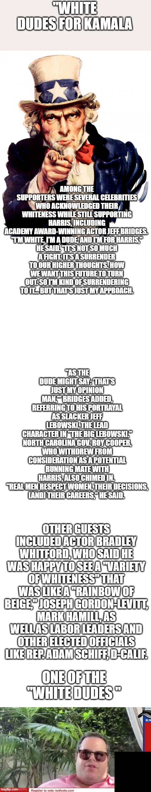 HEY they're saving the World, can't you see that? | "WHITE DUDES FOR KAMALA; AMONG THE SUPPORTERS WERE SEVERAL CELEBRITIES WHO ACKNOWLEDGED THEIR WHITENESS WHILE STILL SUPPORTING HARRIS, INCLUDING ACADEMY AWARD-WINNING ACTOR JEFF BRIDGES. 

"I'M WHITE. I'M A DUDE, AND I'M FOR HARRIS," HE SAID. "IT'S NOT SO MUCH A FIGHT. IT'S A SURRENDER TO OUR HIGHER THOUGHTS. HOW WE WANT THIS FUTURE TO TURN OUT. SO I'M KIND OF SURRENDERING TO IT… BUT THAT'S JUST MY APPROACH. "AS THE DUDE MIGHT SAY: ‘THAT’S JUST MY OPINION MAN,'" BRIDGES ADDED, REFERRING TO HIS PORTRAYAL AS SLACKER JEFF LEBOWSKI, THE LEAD CHARACTER IN "THE BIG LEBOWSKI."

NORTH CAROLINA GOV. ROY COOPER, WHO WITHDREW FROM CONSIDERATION AS A POTENTIAL RUNNING MATE WITH HARRIS, ALSO CHIMED IN. 

"REAL MEN RESPECT WOMEN, THEIR DECISIONS, [AND] THEIR CAREERS," HE SAID. OTHER GUESTS INCLUDED ACTOR BRADLEY WHITFORD, WHO SAID HE WAS HAPPY TO SEE A "VARIETY OF WHITENESS" THAT WAS LIKE A "RAINBOW OF BEIGE," JOSEPH GORDON-LEVITT, MARK HAMILL, AS WELL AS LABOR LEADERS AND OTHER ELECTED OFFICIALS LIKE REP. ADAM SCHIFF, D-CALIF. ONE OF THE "WHITE DUDES " | image tagged in memes,uncle sam,blank square | made w/ Imgflip meme maker