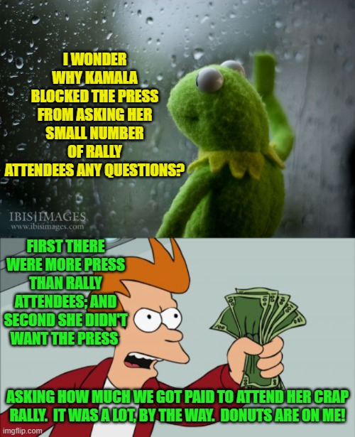 It all makes sense when you think about it. | I WONDER WHY KAMALA BLOCKED THE PRESS FROM ASKING HER SMALL NUMBER OF RALLY ATTENDEES ANY QUESTIONS? FIRST THERE WERE MORE PRESS THAN RALLY ATTENDEES; AND SECOND SHE DIDN'T WANT THE PRESS; ASKING HOW MUCH WE GOT PAID TO ATTEND HER CRAP RALLY.  IT WAS A LOT, BY THE WAY.  DONUTS ARE ON ME! | image tagged in kermit window | made w/ Imgflip meme maker