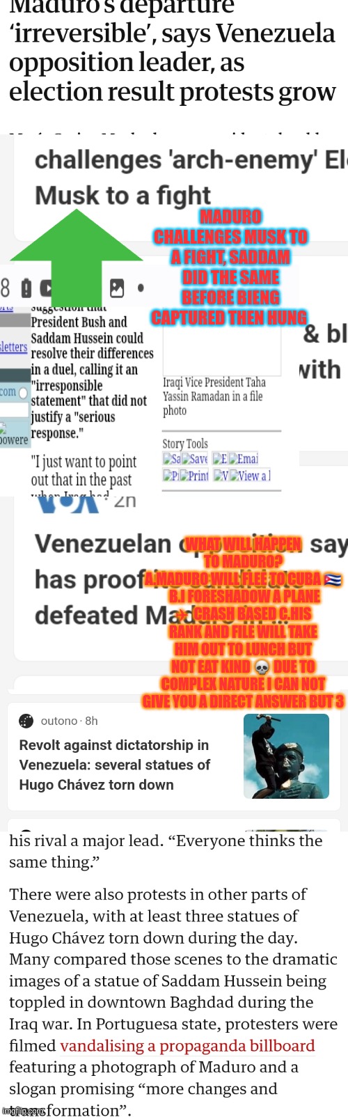 Venezuela revolution | MADURO CHALLENGES MUSK TO A FIGHT, SADDAM DID THE SAME BEFORE BIENG CAPTURED THEN HUNG; WHAT WILL HAPPEN TO MADURO?
A.MADURO WILL FLEE TO CUBA 🇨🇺  B.I FORESHADOW A PLANE ✈  CRASH BASED C.HIS RANK AND FILE WILL TAKE HIM OUT TO LUNCH BUT NOT EAT KIND 💀 DUE TO COMPLEX NATURE I CAN NOT GIVE YOU A DIRECT ANSWER BUT 3 | image tagged in venezuela,communist socialist,freedom,lastaxisevilonlist,hugochavez,deporthugochavezkids | made w/ Imgflip meme maker