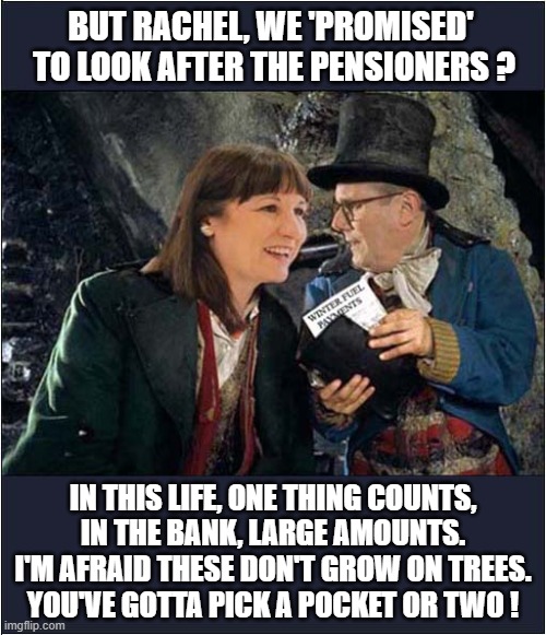 Rachel Reeves (UK Chancellor of the Exchequer) Sings ! | BUT RACHEL, WE 'PROMISED' 
TO LOOK AFTER THE PENSIONERS ? IN THIS LIFE, ONE THING COUNTS,
IN THE BANK, LARGE AMOUNTS.
I'M AFRAID THESE DON'T GROW ON TREES.
YOU'VE GOTTA PICK A POCKET OR TWO ! | image tagged in rachel reeves,winter fuel payments,oliver,politics | made w/ Imgflip meme maker