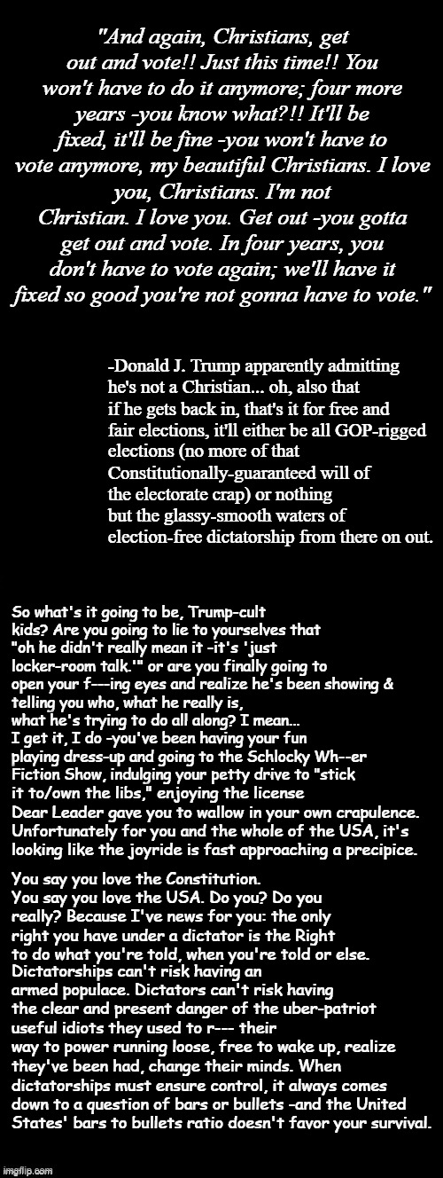 Heya, Trump-cult kids, Dear Leader's Documented Unfitness for Office: Part 4 can wait for the moment. Instead, I bring you | "And again, Christians, get out and vote!! Just this time!! You won't have to do it anymore; four more years -you know what?!! It'll be fixed, it'll be fine -you won't have to vote anymore, my beautiful Christians. I love; you, Christians. I'm not Christian. I love you. Get out -you gotta get out and vote. In four years, you don't have to vote again; we'll have it fixed so good you're not gonna have to vote."; -Donald J. Trump apparently admitting he's not a Christian... oh, also that if he gets back in, that's it for free and fair elections, it'll either be all GOP-rigged; elections (no more of that Constitutionally-guaranteed will of the electorate crap) or nothing but the glassy-smooth waters of election-free dictatorship from there on out. So what's it going to be, Trump-cult kids? Are you going to lie to yourselves that "oh he didn't really mean it -it's 'just locker-room talk.'" or are you finally going to open your f---ing eyes and realize he's been showing &; telling you who, what he really is, what he's trying to do all along? I mean... I get it, I do -you've been having your fun playing dress-up and going to the Schlocky Wh--er Fiction Show, indulging your petty drive to "stick; it to/own the libs," enjoying the license Dear Leader gave you to wallow in your own crapulence. Unfortunately for you and the whole of the USA, it's looking like the joyride is fast approaching a precipice. You say you love the Constitution. You say you love the USA. Do you? Do you really? Because I've news for you: the only right you have under a dictator is the Right to do what you're told, when you're told or else. Dictatorships can't risk having an armed populace. Dictators can't risk having the clear and present danger of the uber-patriot useful idiots they used to r--- their way to power running loose, free to wake up, realize; they've been had, change their minds. When dictatorships must ensure control, it always comes down to a question of bars or bullets -and the United States' bars to bullets ratio doesn't favor your survival. | image tagged in double long black template,trump unfit unqualified dangerous,wannabe,dictator | made w/ Imgflip meme maker