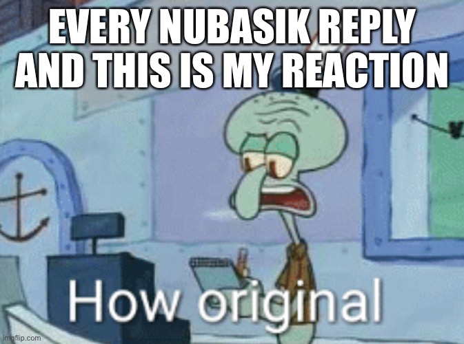 Squidward "How original" | EVERY NUBASIK REPLY AND THIS IS MY REACTION | image tagged in squidward how original | made w/ Imgflip meme maker