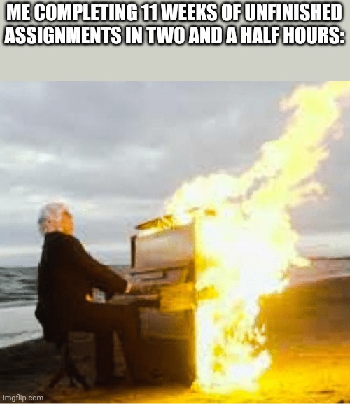 Playing flaming piano | ME COMPLETING 11 WEEKS OF UNFINISHED ASSIGNMENTS IN TWO AND A HALF HOURS: | image tagged in playing flaming piano | made w/ Imgflip meme maker