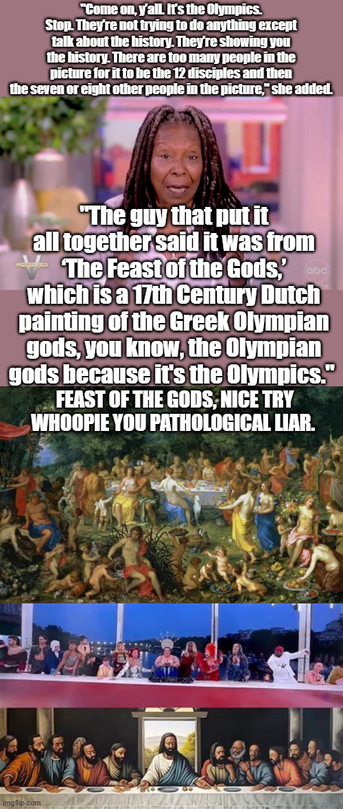 Whoopie trying to cover up for her sodomite friends again..SPIN Whoopie SPIN | "Come on, y’all. It’s the Olympics. Stop. They’re not trying to do anything except talk about the history. They’re showing you the history. There are too many people in the picture for it to be the 12 disciples and then the seven or eight other people in the picture," she added. "The guy that put it all together said it was from ‘The Feast of the Gods,’ which is a 17th Century Dutch painting of the Greek Olympian gods, you know, the Olympian gods because it's the Olympics."; FEAST OF THE GODS, NICE TRY WHOOPIE YOU PATHOLOGICAL LIAR. | made w/ Imgflip meme maker