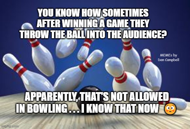 Bowling Ball | YOU KNOW HOW SOMETIMES AFTER WINNING A GAME THEY THROW THE BALL INTO THE AUDIENCE? MEMEs by Dan Campbell; APPARENTLY, THAT'S NOT ALLOWED IN BOWLING . . . I KNOW THAT NOW  😳 | image tagged in bowling ball | made w/ Imgflip meme maker