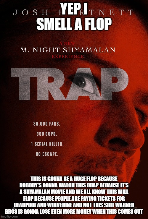 trap is gonna flop | YEP I SMELL A FLOP; THIS IS GONNA BE A HUGE FLOP BECAUSE NOBODY'S GONNA WATCH THIS CRAP BECAUSE IT'S A SHYAMALAN MOVIE AND WE ALL KNOW THIS WILL FLOP BECAUSE PEOPLE ARE PAYING TICKETS FOR DEADPOOL AND WOLVERINE AND NOT THIS SHIT WARNER BROS IS GONNA LOSE EVEN MORE MONEY WHEN THIS COMES OUT | image tagged in warner bros discovery,box office bomb,prediction | made w/ Imgflip meme maker