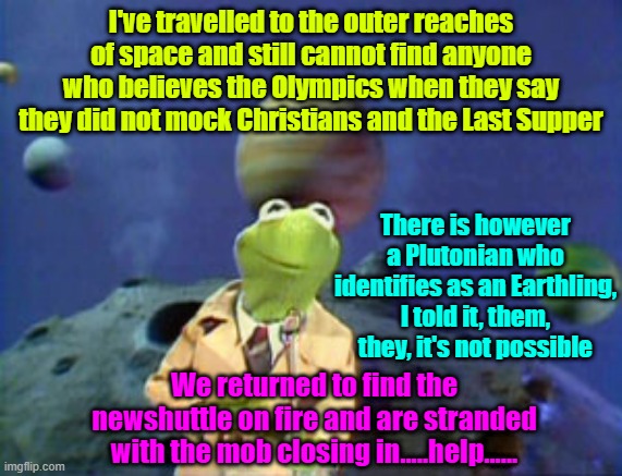 Gettin' the scoop | I've travelled to the outer reaches of space and still cannot find anyone who believes the Olympics when they say they did not mock Christians and the Last Supper; There is however a Plutonian who identifies as an Earthling, I told it, them, they, it's not possible; We returned to find the newshuttle on fire and are stranded with the mob closing in.....help...... | image tagged in olympics,transgender,christianity,maga | made w/ Imgflip meme maker