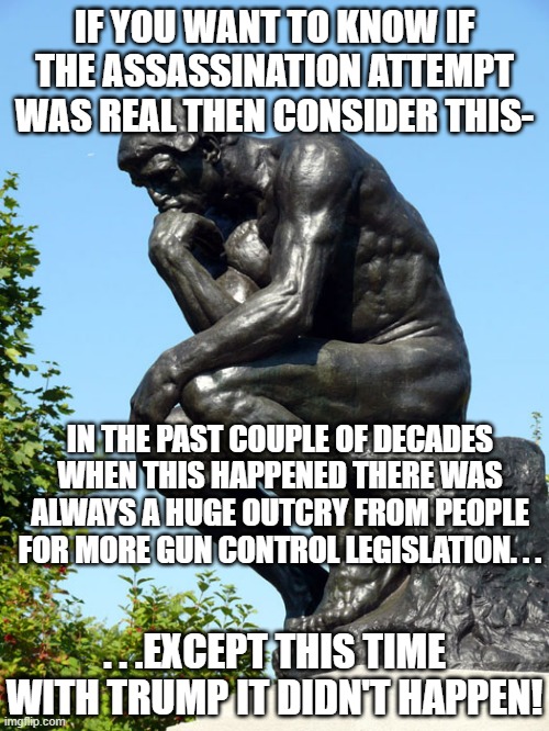 Even if it the whole thing was fake it should've set off the anti-gun crowd hard but didn't. | IF YOU WANT TO KNOW IF THE ASSASSINATION ATTEMPT WAS REAL THEN CONSIDER THIS-; IN THE PAST COUPLE OF DECADES WHEN THIS HAPPENED THERE WAS ALWAYS A HUGE OUTCRY FROM PEOPLE FOR MORE GUN CONTROL LEGISLATION. . . . . .EXCEPT THIS TIME WITH TRUMP IT DIDN'T HAPPEN! | image tagged in the thinker,donald trump,assassination,politics | made w/ Imgflip meme maker