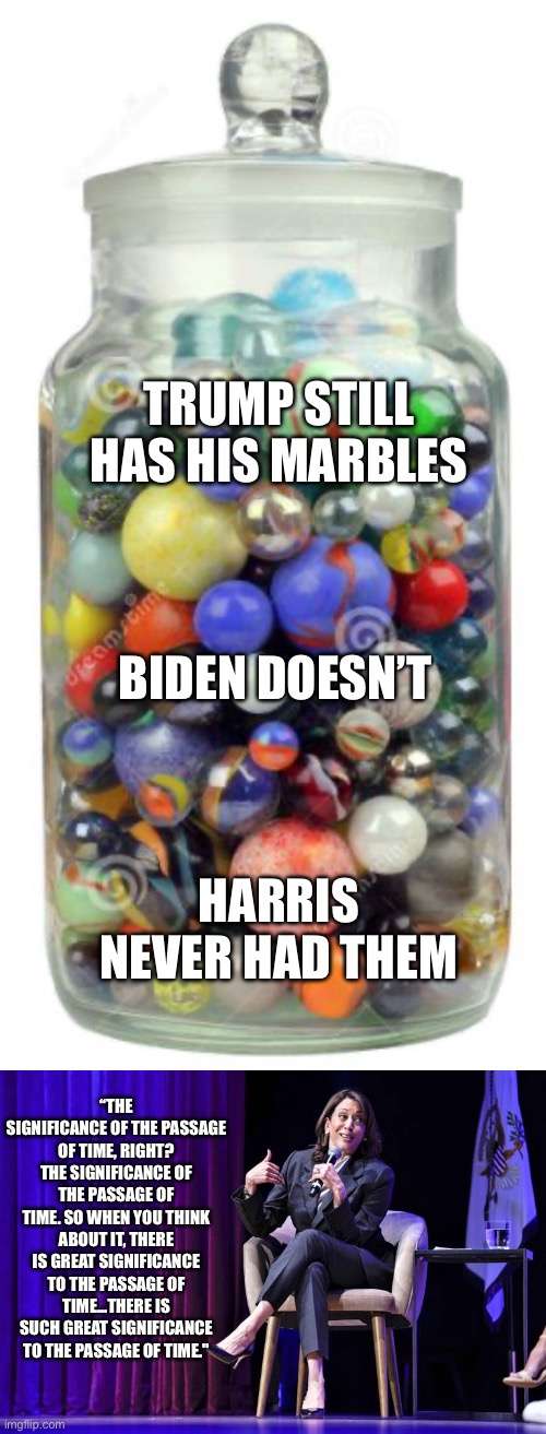 Trump can make a point. Biden doesn’t remember what is trying to say. Harris doesn’t know what she is saying. | TRUMP STILL HAS HIS MARBLES; BIDEN DOESN’T; HARRIS NEVER HAD THEM; “THE SIGNIFICANCE OF THE PASSAGE OF TIME, RIGHT? THE SIGNIFICANCE OF THE PASSAGE OF TIME. SO WHEN YOU THINK ABOUT IT, THERE IS GREAT SIGNIFICANCE TO THE PASSAGE OF TIME...THERE IS SUCH GREAT SIGNIFICANCE TO THE PASSAGE OF TIME." | image tagged in kamala embarrassing herself with her word salad,biden forgets,marbles | made w/ Imgflip meme maker