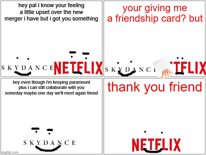 skydance saying goodbye to netflix (maybe one day they'll collaborate again) | hey pal i know your feeling a little upset over the new merger i have but i got you something; your giving me a friendship card? but; hey even though i'm keeping paramount plus i can still collaborate with you someday maybe one day we'll meet again friend; thank you friend | image tagged in memes,blank comic panel 2x2,netflix,skydance,prediction | made w/ Imgflip meme maker