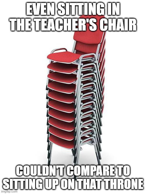 throne of a f*cking god | EVEN SITTING IN THE TEACHER'S CHAIR; COULDN'T COMPARE TO SITTING UP ON THAT THRONE | image tagged in stack of chairs,childhood,relatable,memes,chair,why are you reading the tags | made w/ Imgflip meme maker