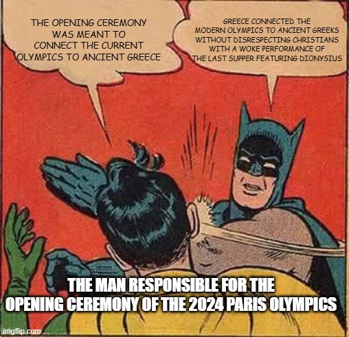 Batman Slapping Robin | GREECE CONNECTED THE MODERN OLYMPICS TO ANCIENT GREEKS WITHOUT DISRESPECTING CHRISTIANS WITH A WOKE PERFORMANCE OF THE LAST SUPPER FEATURING DIONYSIUS; THE OPENING CEREMONY WAS MEANT TO CONNECT THE CURRENT OLYMPICS TO ANCIENT GREECE; THE MAN RESPONSIBLE FOR THE OPENING CEREMONY OF THE 2024 PARIS OLYMPICS | image tagged in memes,batman slapping robin | made w/ Imgflip meme maker