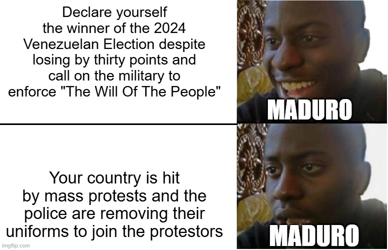 Disappointed Black Guy | Declare yourself the winner of the 2024 Venezuelan Election despite losing by thirty points and call on the military to enforce "The Will Of The People"; MADURO; Your country is hit by mass protests and the police are removing their uniforms to join the protestors; MADURO | image tagged in disappointed black guy | made w/ Imgflip meme maker