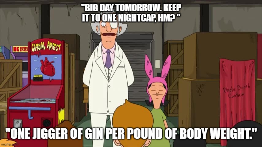 Mr. Fischoeder, night cap, gin | "BIG DAY TOMORROW. KEEP IT TO ONE NIGHTCAP, HM? "; "ONE JIGGER OF GIN PER POUND OF BODY WEIGHT." | image tagged in bob's burgers | made w/ Imgflip meme maker