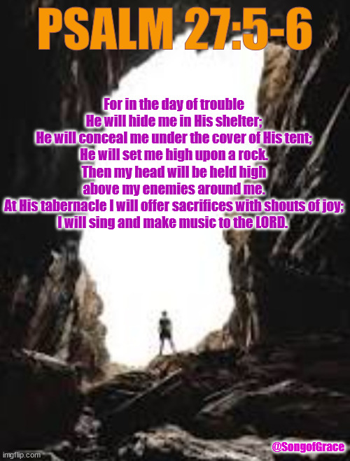 Psalm 27:5-6 | PSALM 27:5-6; For in the day of trouble
He will hide me in His shelter;
He will conceal me under the cover of His tent;
He will set me high upon a rock.
Then my head will be held high
above my enemies around me.
At His tabernacle I will offer sacrifices with shouts of joy;
I will sing and make music to the LORD. @SongofGrace | image tagged in a cavern | made w/ Imgflip meme maker