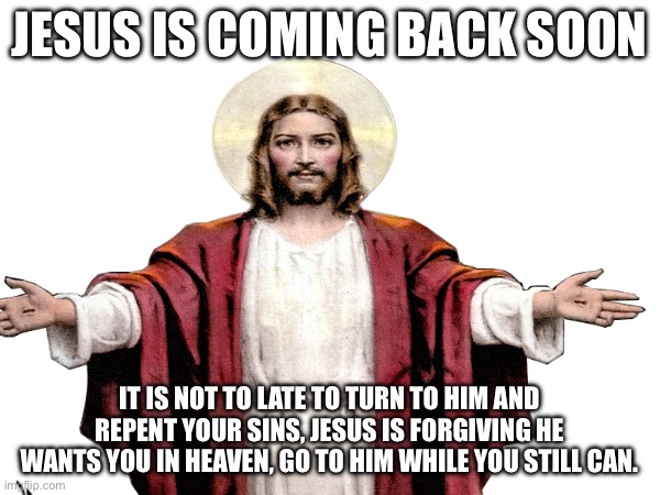 Jesus is returning | JESUS IS COMING BACK SOON; IT IS NOT TO LATE TO TURN TO HIM AND REPENT YOUR SINS, JESUS IS FORGIVING HE WANTS YOU IN HEAVEN, GO TO HIM WHILE YOU STILL CAN. | image tagged in christanity,returning,savior | made w/ Imgflip meme maker