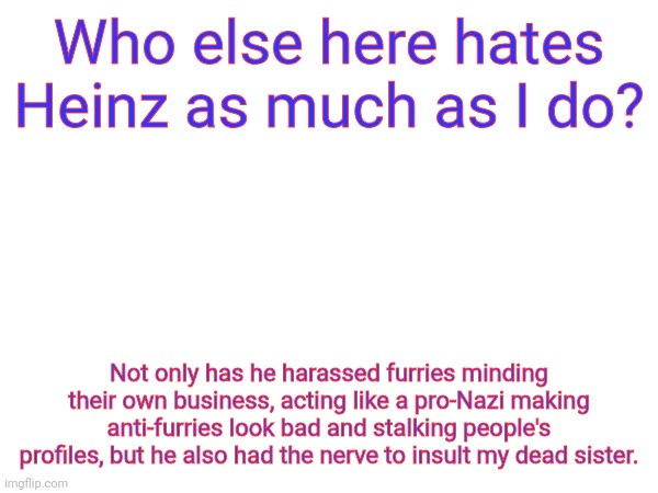 Anyone think site mods should actually do something about this and IP ban this asshole already? | Who else here hates Heinz as much as I do? Not only has he harassed furries minding their own business, acting like a pro-Nazi making anti-furries look bad and stalking people's profiles, but he also had the nerve to insult my dead sister. | made w/ Imgflip meme maker