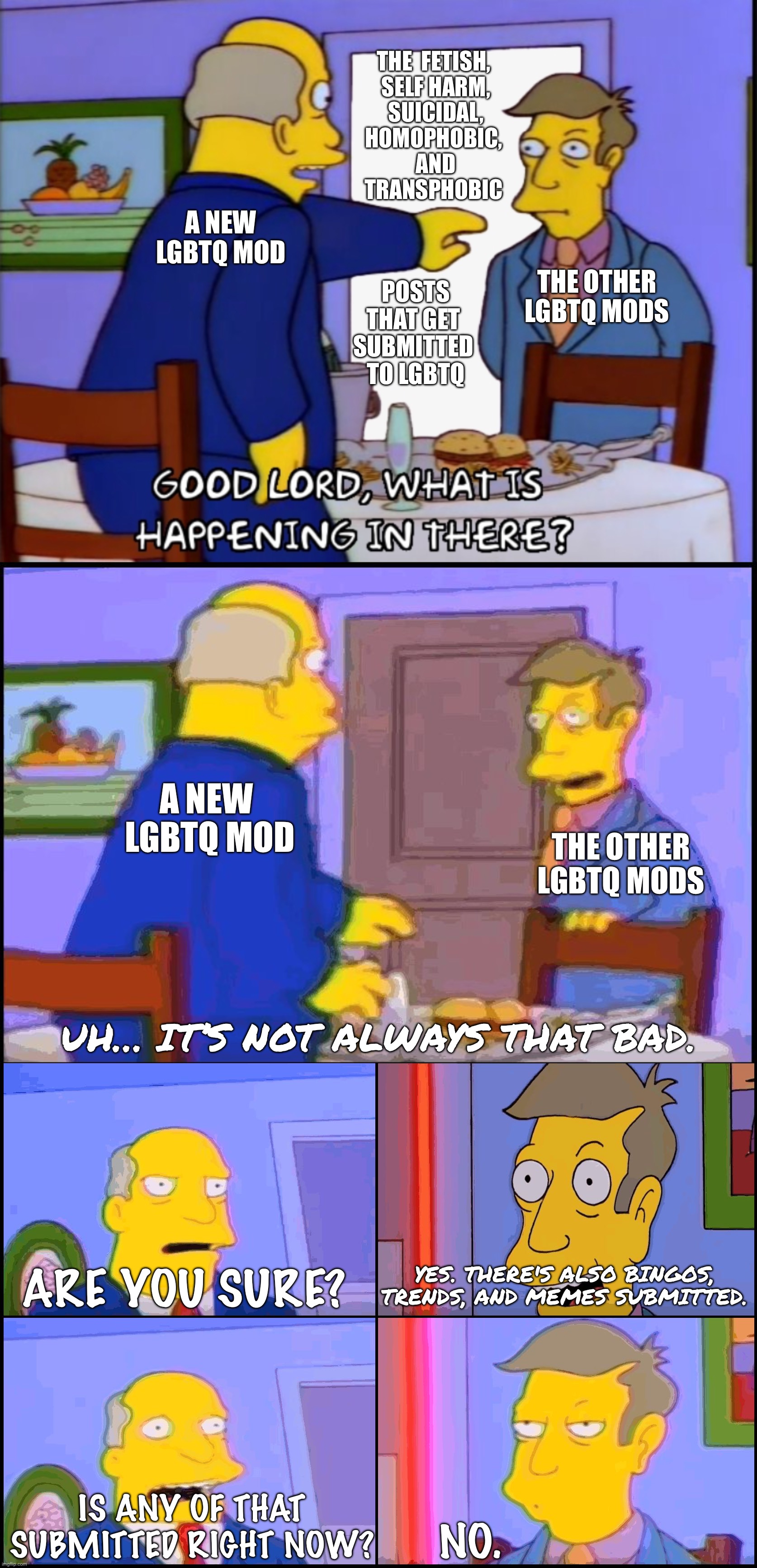 Steamed Hams: the LGBTQ mod version | THE  FETISH, 

SELF HARM,
SUICIDAL,
HOMOPHOBIC, 
AND TRANSPHOBIC; A NEW LGBTQ MOD; THE OTHER LGBTQ MODS; POSTS THAT GET 
SUBMITTED 
TO LGBTQ; A NEW 
LGBTQ MOD; THE OTHER LGBTQ MODS; UH… IT’S NOT ALWAYS THAT BAD. YES. THERE'S ALSO BINGOS, TRENDS, AND MEMES SUBMITTED. ARE YOU SURE? IS ANY OF THAT SUBMITTED RIGHT NOW? NO. | image tagged in what is happening in there,the simpsons,principal skinner,superintendent chalmers,lgbtq,imgflip mods | made w/ Imgflip meme maker