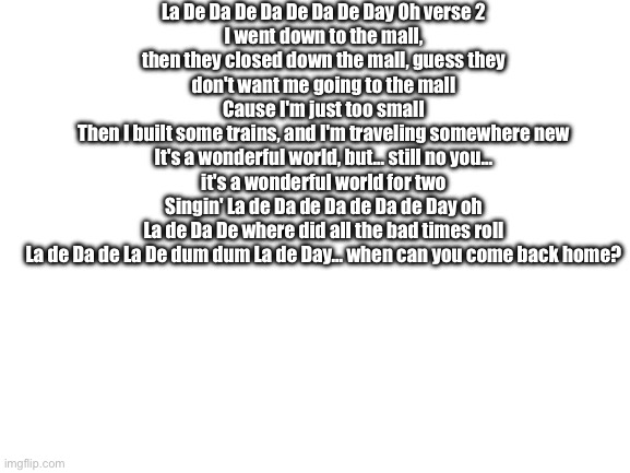 Blank White Template | La De Da De Da De Da De Day Oh verse 2
I went down to the mall, then they closed down the mall, guess they don't want me going to the mall
Cause I'm just too small
Then I built some trains, and I'm traveling somewhere new
It's a wonderful world, but... still no you... it's a wonderful world for two
Singin' La de Da de Da de Da de Day oh
La de Da De where did all the bad times roll
La de Da de La De dum dum La de Day... when can you come back home? | image tagged in blank white template | made w/ Imgflip meme maker