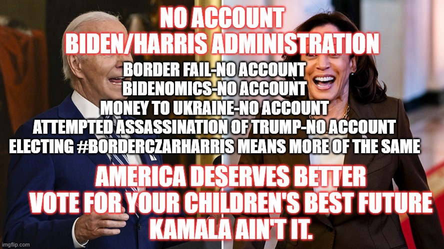 No Account | NO ACCOUNT BIDEN/HARRIS ADMINISTRATION; BORDER FAIL-NO ACCOUNT
BIDENOMICS-NO ACCOUNT
MONEY TO UKRAINE-NO ACCOUNT
ATTEMPTED ASSASSINATION OF TRUMP-NO ACCOUNT
ELECTING #BORDERCZARHARRIS MEANS MORE OF THE SAME; AMERICA DESERVES BETTER
VOTE FOR YOUR CHILDREN'S BEST FUTURE
KAMALA AIN'T IT. | image tagged in democrats,biden,kamala harris,no accountability | made w/ Imgflip meme maker