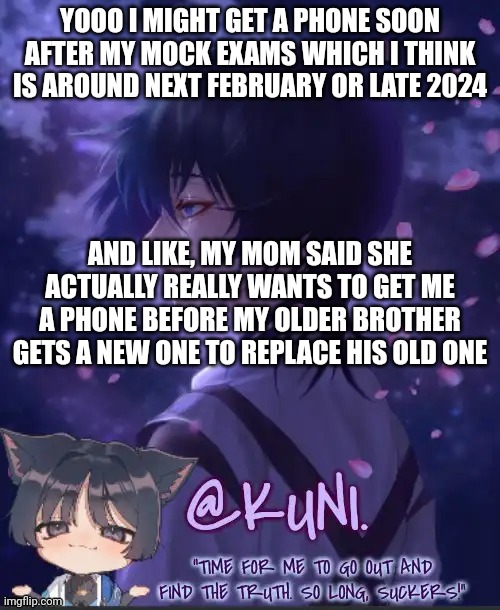 I'm the first priority loool | YOOO I MIGHT GET A PHONE SOON AFTER MY MOCK EXAMS WHICH I THINK IS AROUND NEXT FEBRUARY OR LATE 2024; AND LIKE, MY MOM SAID SHE ACTUALLY REALLY WANTS TO GET ME A PHONE BEFORE MY OLDER BROTHER GETS A NEW ONE TO REPLACE HIS OLD ONE | image tagged in x's kabukimono temp 2 | made w/ Imgflip meme maker