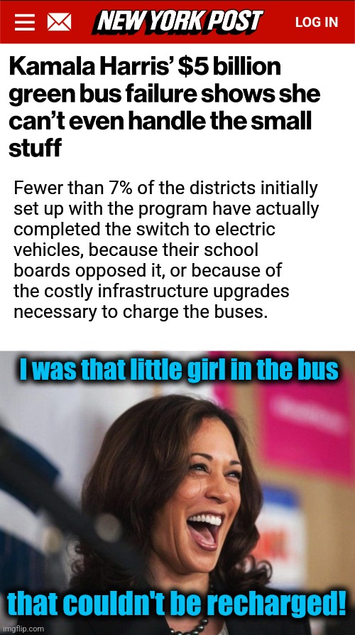 Here's another of her "accomplishments" | Fewer than 7% of the districts initially
set up with the program have actually
completed the switch to electric
vehicles, because their school
boards opposed it, or because of
the costly infrastructure upgrades
necessary to charge the buses. I was that little girl in the bus; that couldn't be recharged! | image tagged in cackling kamala harris,memes,democrats,school bus,electric vehicles,government waste | made w/ Imgflip meme maker