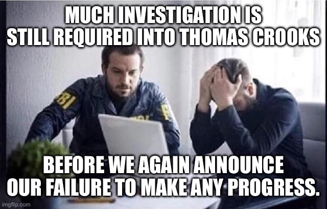 FBI Guys | MUCH INVESTIGATION IS STILL REQUIRED INTO THOMAS CROOKS; BEFORE WE AGAIN ANNOUNCE OUR FAILURE TO MAKE ANY PROGRESS. | image tagged in fbi guys | made w/ Imgflip meme maker