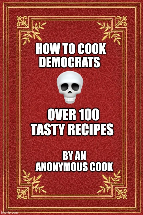 HOW TO COOK DEMOCRATS; OVER 100 TASTY RECIPES; BY AN ANONYMOUS COOK | image tagged in cookbook,politics | made w/ Imgflip meme maker