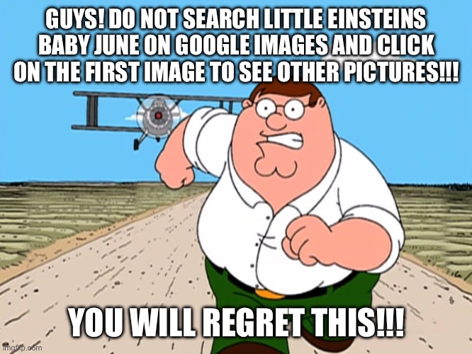 Little Einsteins is ruined thanks to Deviantart and some idiot on YouTube or Deep Web | GUYS! DO NOT SEARCH LITTLE EINSTEINS BABY JUNE ON GOOGLE IMAGES AND CLICK ON THE FIRST IMAGE TO SEE OTHER PICTURES!!! YOU WILL REGRET THIS!!! | image tagged in peter griffin running away | made w/ Imgflip meme maker