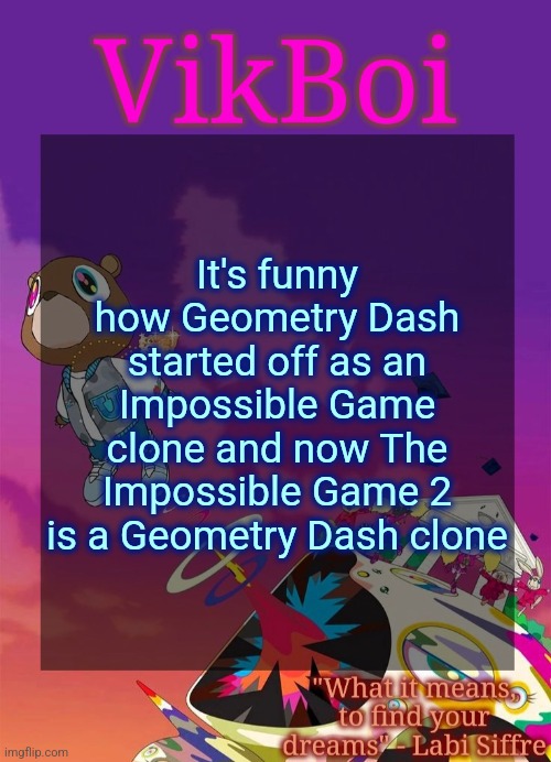 Vik's Graduation Temp | It's funny how Geometry Dash started off as an Impossible Game clone and now The Impossible Game 2 is a Geometry Dash clone | image tagged in vik's graduation temp | made w/ Imgflip meme maker