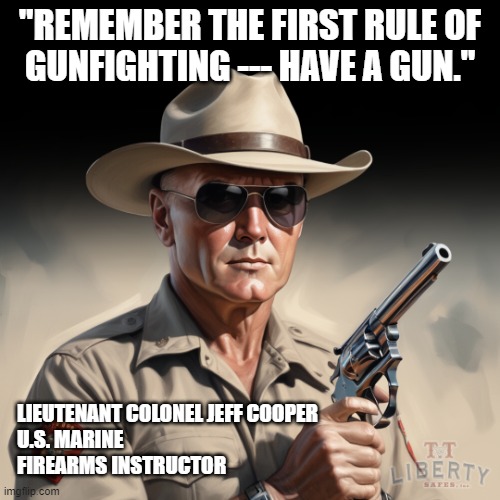 2nd Amendment | "REMEMBER THE FIRST RULE OF
GUNFIGHTING --- HAVE A GUN."; LIEUTENANT COLONEL JEFF COOPER
U.S. MARINE
FIREARMS INSTRUCTOR | image tagged in guns,funny memes,gun rights,marines,right to bear arms,shooting | made w/ Imgflip meme maker