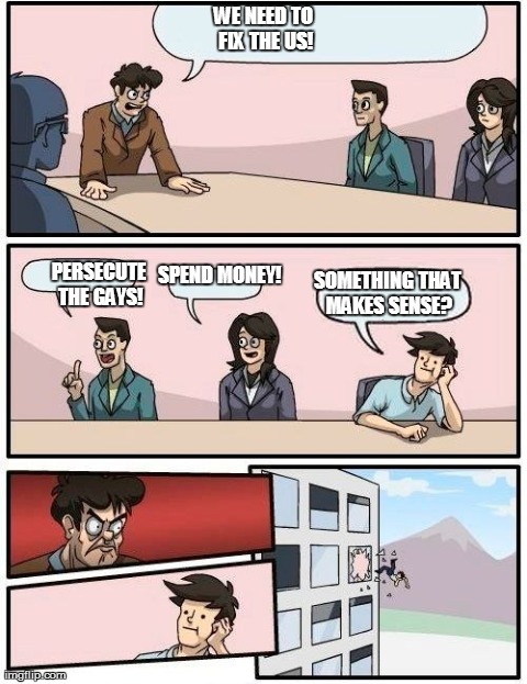 Boardroom Meeting Suggestion | WE NEED TO FIX THE US! PERSECUTE THE GAYS! SPEND MONEY! SOMETHING THAT MAKES SENSE? | image tagged in memes,boardroom meeting suggestion | made w/ Imgflip meme maker