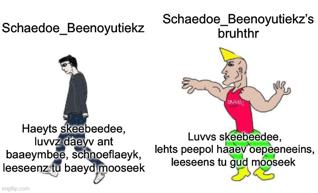 Virgin vs Chad | Schaedoe_Beenoyutiekz’s bruhthr; Schaedoe_Beenoyutiekz; Luvvs skeebeedee, lehts peepol haaev oepeeneeins, leeseens tu gud mooseek; Haeyts skeebeedee, luvvz daeyv ant baaeymbee, schnoeflaeyk, leeseenz tu baeyd mooseek | image tagged in virgin vs chad | made w/ Imgflip meme maker