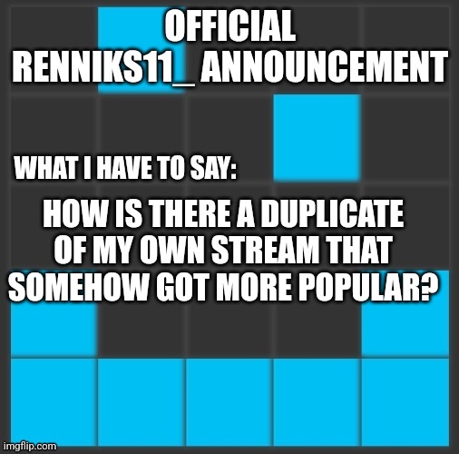 Renniks11_ Announcement Template V2 | HOW IS THERE A DUPLICATE OF MY OWN STREAM THAT SOMEHOW GOT MORE POPULAR? | image tagged in renniks11_ announcement template v2 | made w/ Imgflip meme maker