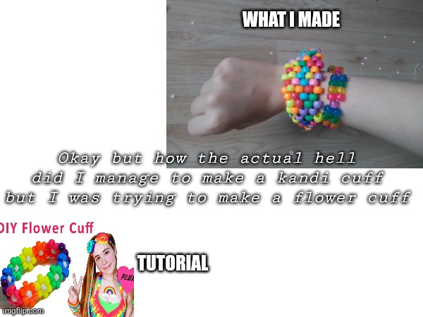 I mean I'm not complaining- | WHAT I MADE; Okay but how the actual hell did I manage to make a kandi cuff but I was trying to make a flower cuff; TUTORIAL | made w/ Imgflip meme maker