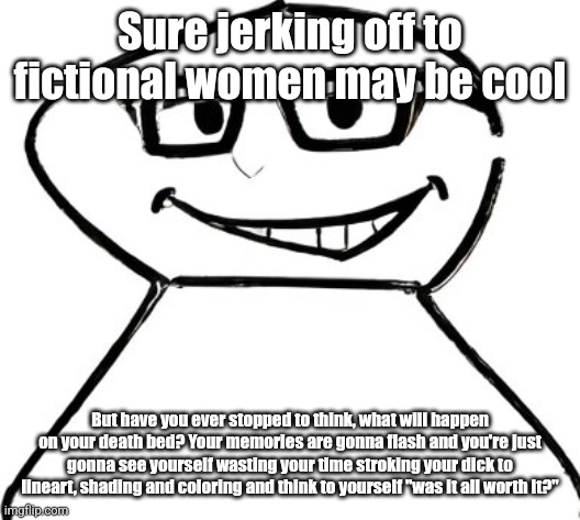 what | Sure jerking off to fictional women may be cool; But have you ever stopped to think, what will happen on your death bed? Your memories are gonna flash and you're just gonna see yourself wasting your time stroking your dick to lineart, shading and coloring and think to yourself "was it all worth it?" | image tagged in what | made w/ Imgflip meme maker