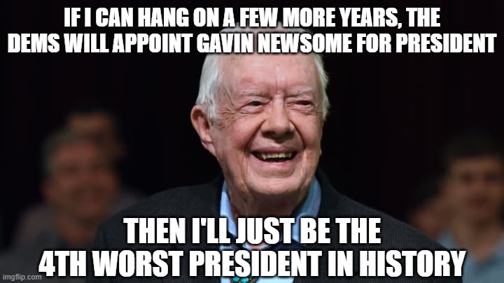 Jimmy Carter | IF I CAN HANG ON A FEW MORE YEARS, THE DEMS WILL APPOINT GAVIN NEWSOME FOR PRESIDENT THEN I'LL JUST BE THE 4TH WORST PRESIDENT IN HISTORY | image tagged in jimmy carter | made w/ Imgflip meme maker