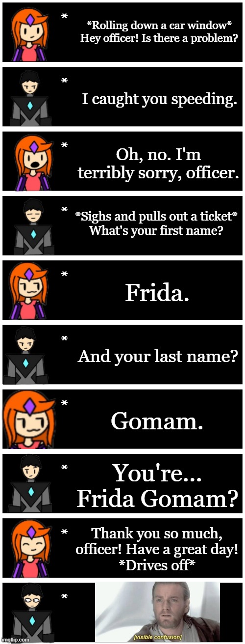 Something I made instead of Chapter 4 | *Rolling down a car window* Hey officer! Is there a problem? I caught you speeding. Oh, no. I'm terribly sorry, officer. *Sighs and pulls out a ticket*
What's your first name? Frida. And your last name? Gomam. You're... Frida Gomam? Thank you so much, officer! Have a great day!
*Drives off* | image tagged in 4 undertale textboxes | made w/ Imgflip meme maker