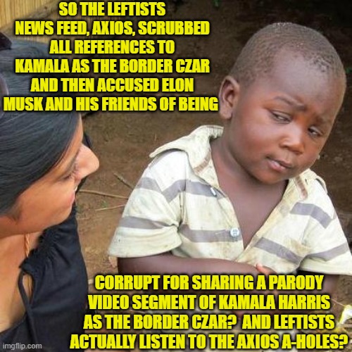 When you don't sweat ethics, honor, or integrity Leftist AXIOS becomes the Dem Party norm. | SO THE LEFTISTS NEWS FEED, AXIOS, SCRUBBED ALL REFERENCES TO KAMALA AS THE BORDER CZAR AND THEN ACCUSED ELON MUSK AND HIS FRIENDS OF BEING; CORRUPT FOR SHARING A PARODY VIDEO SEGMENT OF KAMALA HARRIS AS THE BORDER CZAR?  AND LEFTISTS ACTUALLY LISTEN TO THE AXIOS A-HOLES? | image tagged in third world skeptical kid | made w/ Imgflip meme maker