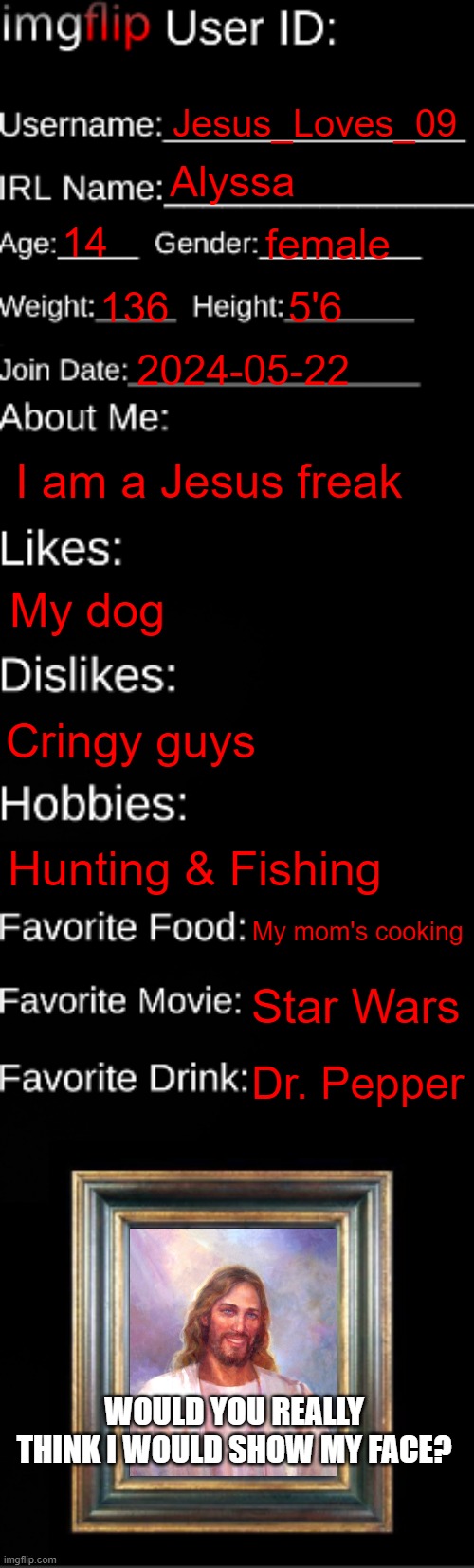 Fun Facts About Me... | Jesus_Loves_09; Alyssa; 14; female; 136; 5'6; 2024-05-22; I am a Jesus freak; My dog; Cringy guys; Hunting & Fishing; My mom's cooking; Star Wars; Dr. Pepper; WOULD YOU REALLY THINK I WOULD SHOW MY FACE? | image tagged in imgflip id card | made w/ Imgflip meme maker