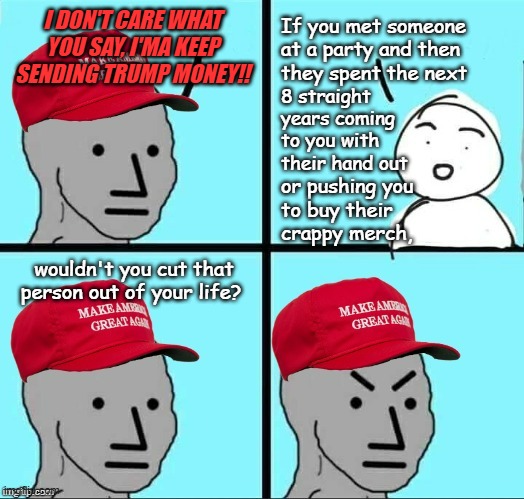 "That it's a "billionaire" doing it just makes it that much worse." *OR* "MAGAts secretly love the eff outta Socialism." | I DON'T CARE WHAT YOU SAY, I'MA KEEP SENDING TRUMP MONEY!! If you met someone at a party and then
they spent the next; 8 straight
years coming to you with their hand out; or pushing you
to buy their
crappy merch, wouldn't you cut that person out of your life? | image tagged in maga npc an an0nym0us template,socialism,maga,hypocrites,trump unfit unqualified dangerous,beggar | made w/ Imgflip meme maker