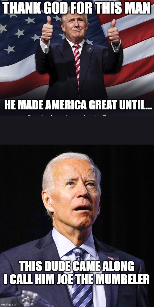 I think we need Trump back in office. (I am not ashamed to be a Trump supporter) | THANK GOD FOR THIS MAN; HE MADE AMERICA GREAT UNTIL... THIS DUDE CAME ALONG
I CALL HIM JOE THE MUMBELER | image tagged in donald trump thumbs up,joe biden | made w/ Imgflip meme maker