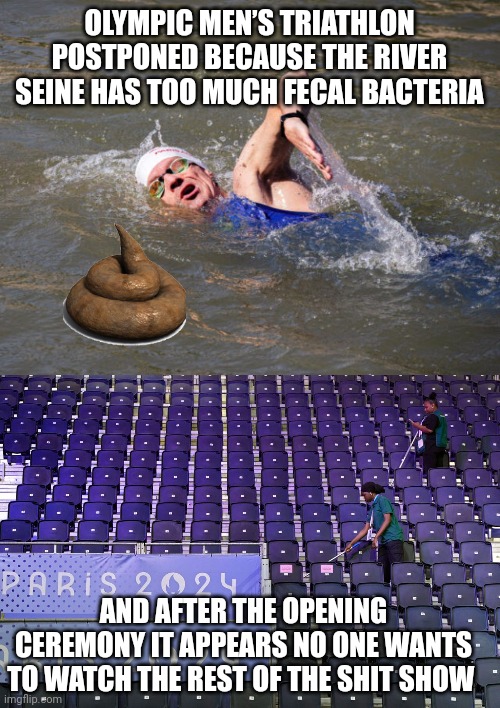 2024 Olympics meme | OLYMPIC MEN’S TRIATHLON POSTPONED BECAUSE THE RIVER SEINE HAS TOO MUCH FECAL BACTERIA; AND AFTER THE OPENING CEREMONY IT APPEARS NO ONE WANTS TO WATCH THE REST OF THE SHIT SHOW | image tagged in olympics | made w/ Imgflip meme maker