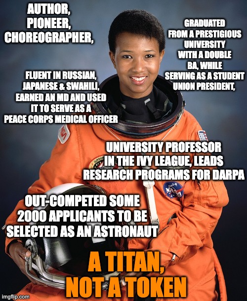 Attacking people of color as "tokens" or "DEI hires" only makes you look ignorant | AUTHOR, PIONEER, CHOREOGRAPHER, GRADUATED FROM A PRESTIGIOUS UNIVERSITY WITH A DOUBLE BA, WHILE SERVING AS A STUDENT UNION PRESIDENT, FLUENT IN RUSSIAN, JAPANESE & SWAHILI, EARNED AN MD AND USED IT TO SERVE AS A PEACE CORPS MEDICAL OFFICER; UNIVERSITY PROFESSOR IN THE IVY LEAGUE, LEADS RESEARCH PROGRAMS FOR DARPA; OUT-COMPETED SOME 2000 APPLICANTS TO BE SELECTED AS AN ASTRONAUT; A TITAN,
NOT A TOKEN | image tagged in astronaut mae jemison,black,powerful,astronaut,dei | made w/ Imgflip meme maker