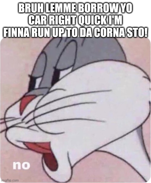 Bugs no corna store | BRUH LEMME BORROW YO CAR RIGHT QUICK I'M FINNA RUN UP TO DA CORNA STO! | image tagged in bugs bunny no | made w/ Imgflip meme maker