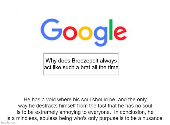 A+ for google. | Why does Breezepelt always act like such a brat all the time; He has a void where his soul should be, and the only way he destracts himself from the fact that he has no soul is to be extremely annoying to everyone.  In conclusion, he is a mindless, souless being who's only purpuse is to be a nusance. | image tagged in google search | made w/ Imgflip meme maker