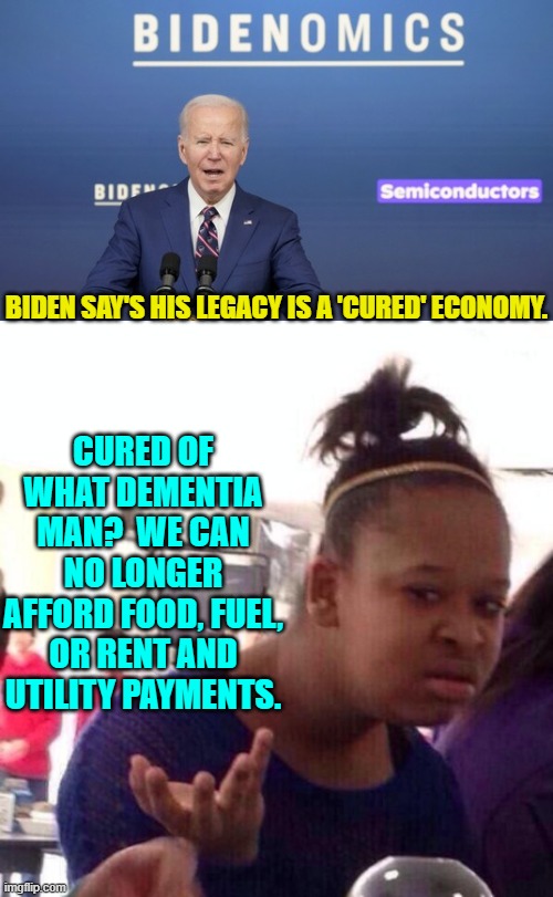 What did Bidenomics cure?  Being able to eat? | CURED OF WHAT DEMENTIA MAN?  WE CAN NO LONGER AFFORD FOOD, FUEL, OR RENT AND UTILITY PAYMENTS. BIDEN SAY'S HIS LEGACY IS A 'CURED' ECONOMY. | image tagged in yep | made w/ Imgflip meme maker