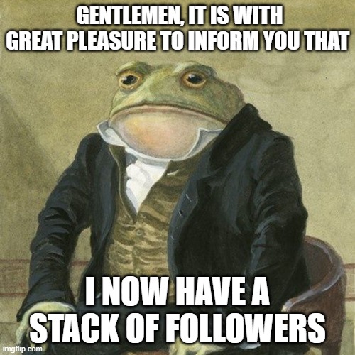 Gentlemen, it is with great pleasure to inform you that | GENTLEMEN, IT IS WITH GREAT PLEASURE TO INFORM YOU THAT; I NOW HAVE A STACK OF FOLLOWERS | image tagged in gentlemen it is with great pleasure to inform you that | made w/ Imgflip meme maker