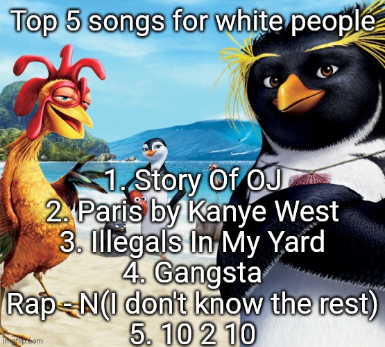 White people sing these | 1. Story Of OJ
2. Paris by Kanye West
3. Illegals In My Yard
4. Gangsta Rap - N(I don't know the rest)
5. 10 2 10; Top 5 songs for white people | image tagged in surf's up penguins | made w/ Imgflip meme maker
